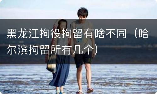 黑龙江拘役拘留有啥不同（哈尔滨拘留所有几个）