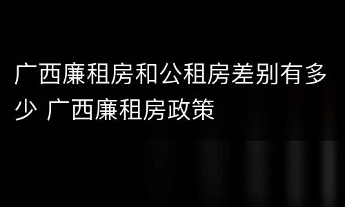 广西廉租房和公租房差别有多少 广西廉租房政策