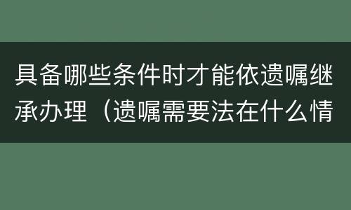 具备哪些条件时才能依遗嘱继承办理（遗嘱需要法在什么情况下使用）