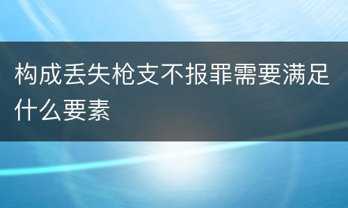 构成丢失枪支不报罪需要满足什么要素