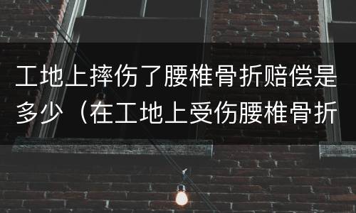 工地上摔伤了腰椎骨折赔偿是多少（在工地上受伤腰椎骨折要赔多少钱）