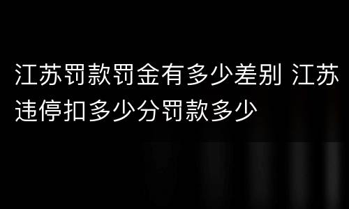 江苏罚款罚金有多少差别 江苏违停扣多少分罚款多少