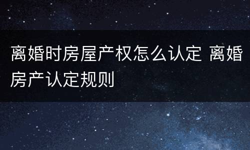 离婚时房屋产权怎么认定 离婚房产认定规则