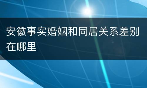 安徽事实婚姻和同居关系差别在哪里
