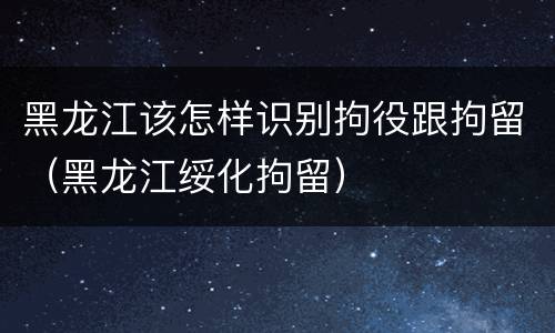黑龙江该怎样识别拘役跟拘留（黑龙江绥化拘留）
