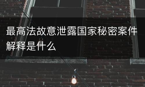 最高法故意泄露国家秘密案件解释是什么
