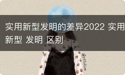 实用新型发明的差异2022 实用新型 发明 区别