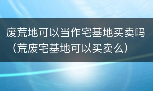 废荒地可以当作宅基地买卖吗（荒废宅基地可以买卖么）
