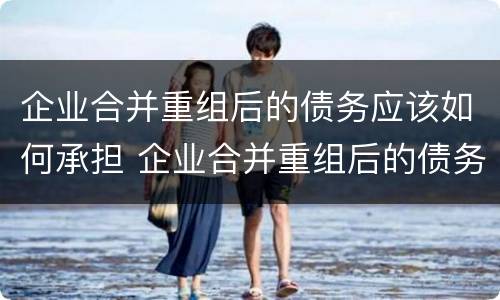 企业合并重组后的债务应该如何承担 企业合并重组后的债务应该如何承担法律责任