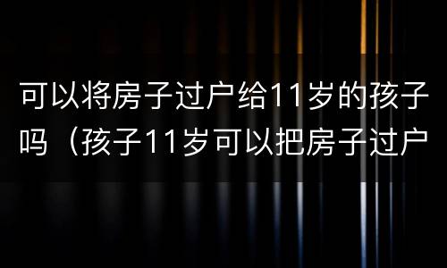 可以将房子过户给11岁的孩子吗（孩子11岁可以把房子过户到名下吗）