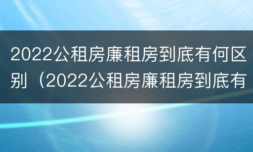 2022公租房廉租房到底有何区别(2022公租房廉租房到底有何区别呢)