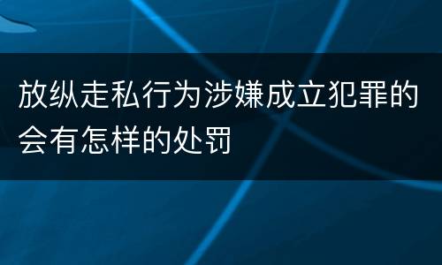 放纵走私行为涉嫌成立犯罪的会有怎样的处罚