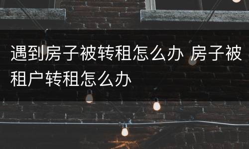 遇到房子被转租怎么办 房子被租户转租怎么办