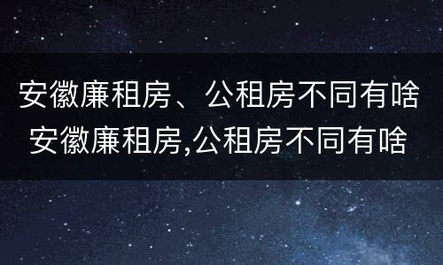 安徽廉租房、公租房不同有啥 安徽廉租房,公租房不同有啥区别