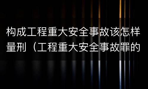 构成工程重大安全事故该怎样量刑（工程重大安全事故罪的主体是什么）