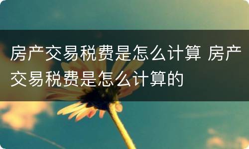 房产交易税费是怎么计算 房产交易税费是怎么计算的