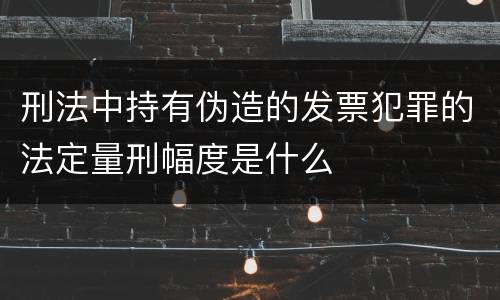 刑法中持有伪造的发票犯罪的法定量刑幅度是什么