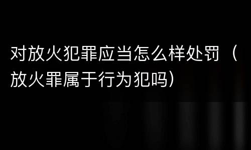 对放火犯罪应当怎么样处罚（放火罪属于行为犯吗）