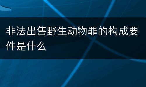 非法出售野生动物罪的构成要件是什么
