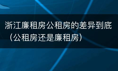 浙江廉租房公租房的差异到底（公租房还是廉租房）