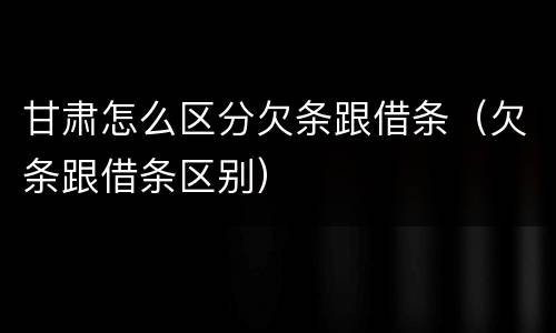甘肃怎么区分欠条跟借条（欠条跟借条区别）