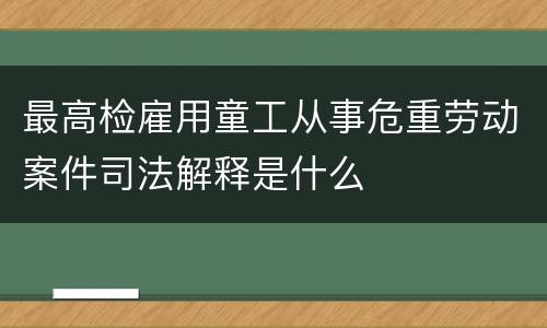 最高检雇用童工从事危重劳动案件司法解释是什么