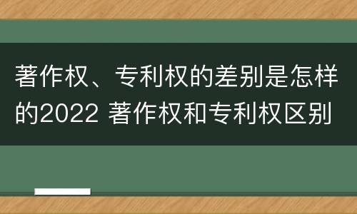 著作权、专利权的差别是怎样的2022 著作权和专利权区别