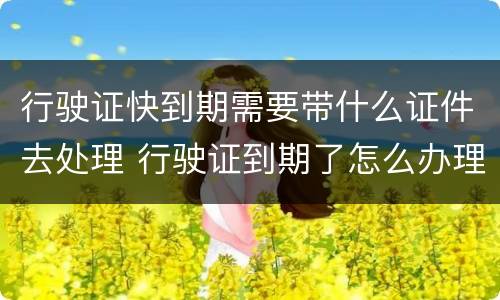 行驶证快到期需要带什么证件去处理 行驶证到期了怎么办理流程