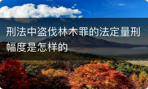 刑法中盗伐林木罪的法定量刑幅度是怎样的