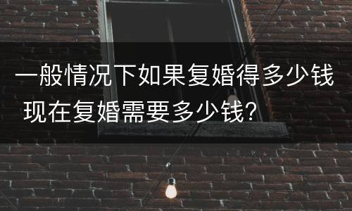 一般情况下如果复婚得多少钱 现在复婚需要多少钱?