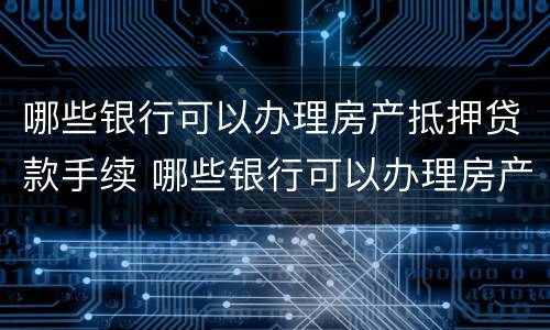 哪些银行可以办理房产抵押贷款手续 哪些银行可以办理房产抵押贷款手续的