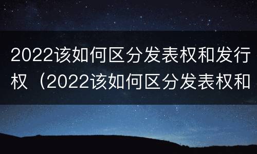 2022该如何区分发表权和发行权（2022该如何区分发表权和发行权呢）