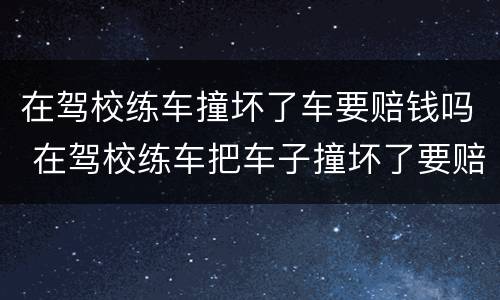 在驾校练车撞坏了车要赔钱吗 在驾校练车把车子撞坏了要赔吗