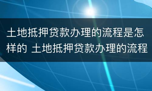 土地抵押贷款办理的流程是怎样的 土地抵押贷款办理的流程是怎样的啊