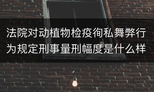 法院对动植物检疫徇私舞弊行为规定刑事量刑幅度是什么样