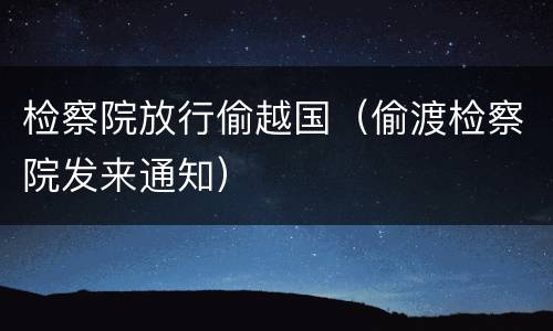 检察院放行偷越国（偷渡检察院发来通知）