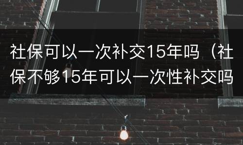 社保可以一次补交15年吗（社保不够15年可以一次性补交吗）
