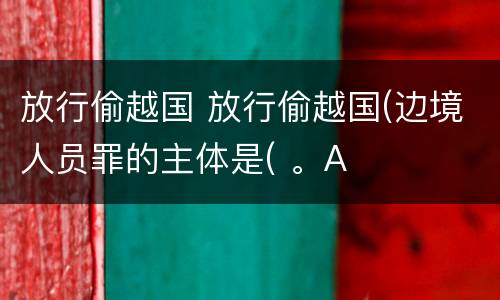放行偷越国 放行偷越国(边境人员罪的主体是( 。A