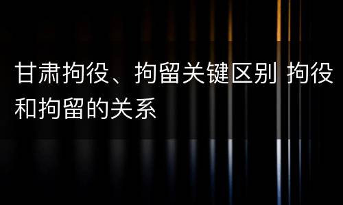 甘肃拘役、拘留关键区别 拘役和拘留的关系