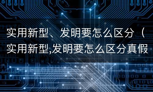 实用新型、发明要怎么区分（实用新型,发明要怎么区分真假）