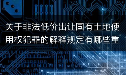 关于非法低价出让国有土地使用权犯罪的解释规定有哪些重要内容