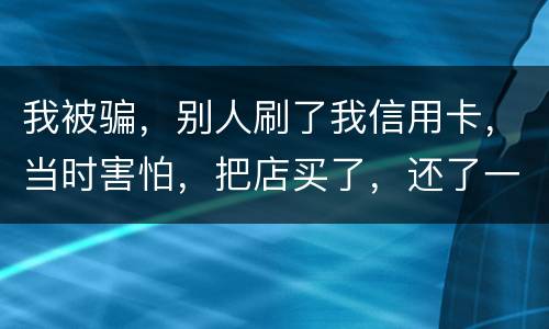 我被骗，别人刷了我信用卡，当时害怕，把店买了，还了一部分，我也起诉别骗那个人，他