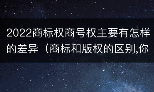 2022商标权商号权主要有怎样的差异（商标和版权的区别,你知道多少?）