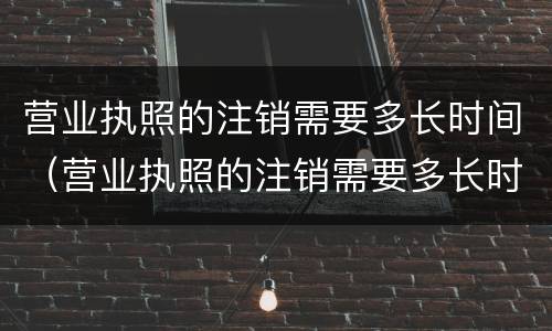 营业执照的注销需要多长时间（营业执照的注销需要多长时间才可以在办）