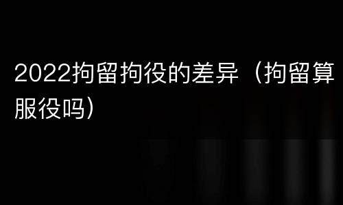 2022拘留拘役的差异（拘留算服役吗）