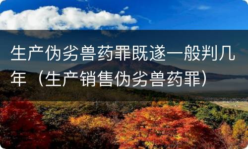 生产伪劣兽药罪既遂一般判几年（生产销售伪劣兽药罪）
