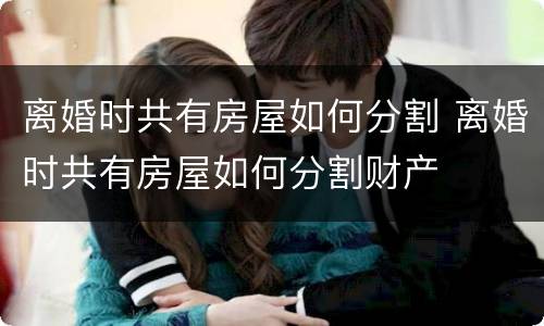离婚时共有房屋如何分割 离婚时共有房屋如何分割财产