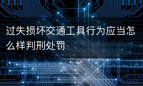 过失损坏交通工具行为应当怎么样判刑处罚
