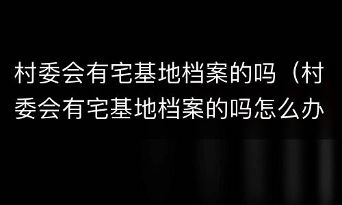 村委会有宅基地档案的吗（村委会有宅基地档案的吗怎么办）