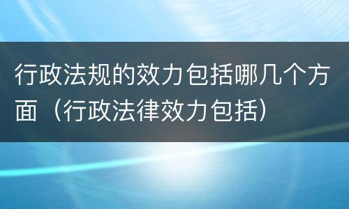 行政法规的效力包括哪几个方面（行政法律效力包括）